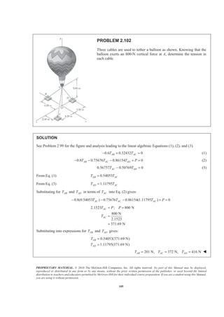PROPRIETARY MATERIAL. © 2010 The McGraw-Hill Companies, Inc. All rights reserved. No part of this Manual may be displayed,
reproduced or distributed in any form or by any means, without the prior written permission of the publisher, or used beyond the limited
distribution to teachers and educators permitted by McGraw-Hill for their individual course preparation. If you are a student using this Manual,
you are using it without permission.
105
PROBLEM 2.102
Three cables are used to tether a balloon as shown. Knowing that the
balloon exerts an 800-N vertical force at A, determine the tension in
each cable.
SOLUTION
See Problem 2.99 for the figure and analysis leading to the linear algebraic Equations (1), (2), and (3).
0.6 0.32432 0AB ACT T− + = (1)
0.8 0.75676 0.86154 0AB AC ADT T T P− − − + = (2)
0.56757 0.50769 0AC ADT T− = (3)
From Eq. (1) 0.54053AB ACT T=
From Eq. (3) 1.11795AD ACT T=
Substituting for ABT and ADT in terms of ACT into Eq. (2) gives:
0.8(0.54053 ) 0.75676 0.86154(1.11795 ) 0AC AC ACT T T P− − − + =
2.1523 ; 800 N
800 N
2.1523
371.69 N
AC
AC
T P P
T
= =
=
=
Substituting into expressions for ABT and ADT gives:
0.54053(371.69 N)
1.11795(371.69 N)
AB
AD
T
T
=
=
201 N, 372 N, 416 NAB AC ADT T T= = = W
 