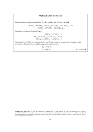 PROPRIETARY MATERIAL. © 2010 The McGraw-Hill Companies, Inc. All rights reserved. No part of this Manual may be displayed,
reproduced or distributed in any form or by any means, without the prior written permission of the publisher, or used beyond the limited
distribution to teachers and educators permitted by McGraw-Hill for their individual course preparation. If you are a student using this Manual,
you are using it without permission.
107
PROBLEM 2.103 (Continued)
Substituting the expressions obtained for , , andAB AC ADT T T and factoring i, j, and k:
( 0.48 0.51948 ) (0.8 0.88235 0.77922 )
( 0.36 0.47059 0.35065 ) 0
AB AD AB AC AD
AB AC AD
T T T T T W
T T T
− + + + + −
+ − + − =
i j
k
Equating to zero the coefficients of i, j, k:
0.48 0.51948 0
0.8 0.88235 0.77922 0
0.36 0.47059 0.35065 0
AB AD
AB AC AD
AB AC AD
T T
T T T W
T T T
− + =
+ + − =
− + − =
Substituting 750 lbABT = in Equations (1), (2), and (3) and solving the resulting set of equations, using
conventional algorithms for solving linear algebraic equations, gives:
1090.1lb
693 lb
AC
AD
T
T
=
= 2100 lbW = W
 