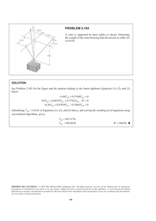 PROPRIETARY MATERIAL. © 2010 The McGraw-Hill Companies, Inc. All rights reserved. No part of this Manual may be displayed,
reproduced or distributed in any form or by any means, without the prior written permission of the publisher, or used beyond the limited
distribution to teachers and educators permitted by McGraw-Hill for their individual course preparation. If you are a student using this Manual,
you are using it without permission.
108
PROBLEM 2.104
A crate is supported by three cables as shown. Determine
the weight of the crate knowing that the tension in cable AD
is 616 lb.
SOLUTION
See Problem 2.103 for the figure and the analysis leading to the linear algebraic Equations (1), (2), and (3)
below:
0.48 0.51948 0
0.8 0.88235 0.77922 0
0.36 0.47059 0.35065 0
AB AD
AB AC AD
AB AC AD
T T
T T T W
T T T
− + =
+ + − =
− + − =
Substituting 616 lbADT = in Equations (1), (2), and (3) above, and solving the resulting set of equations using
conventional algorithms, gives:
667.67 lb
969.00 lb
AB
AC
T
T
=
= 1868 lbW = W
 