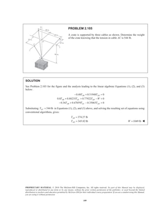PROPRIETARY MATERIAL. © 2010 The McGraw-Hill Companies, Inc. All rights reserved. No part of this Manual may be displayed,
reproduced or distributed in any form or by any means, without the prior written permission of the publisher, or used beyond the limited
distribution to teachers and educators permitted by McGraw-Hill for their individual course preparation. If you are a student using this Manual,
you are using it without permission.
109
PROBLEM 2.105
A crate is supported by three cables as shown. Determine the weight
of the crate knowing that the tension in cable AC is 544 lb.
SOLUTION
See Problem 2.103 for the figure and the analysis leading to the linear algebraic Equations (1), (2), and (3)
below:
0.48 0.51948 0
0.8 0.88235 0.77922 0
0.36 0.47059 0.35065 0
AB AD
AB AC AD
AB AC AD
T T
T T T W
T T T
− + =
+ + − =
− + − =
Substituting 544 lbACT = in Equations (1), (2), and (3) above, and solving the resulting set of equations using
conventional algorithms, gives:
374.27 lb
345.82 lb
AB
AD
T
T
=
= 1049 lbW = W
 