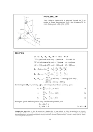 PROPRIETARY MATERIAL. © 2010 The McGraw-Hill Companies, Inc. All rights reserved. No part of this Manual may be displayed,
reproduced or distributed in any form or by any means, without the prior written permission of the publisher, or used beyond the limited
distribution to teachers and educators permitted by McGraw-Hill for their individual course preparation. If you are a student using this Manual,
you are using it without permission.
111
PROBLEM 2.107
Three cables are connected at A, where the forces P and Q are
applied as shown. Knowing that 0,Q = find the value of P for
which the tension in cable AD is 305 N.
SOLUTION
0: 0A AB AC ADΣ = + + + =F T T T P where P=P i
(960 mm) (240 mm) (380 mm) 1060 mm
(960 mm) (240 mm) (320 mm) 1040 mm
(960 mm) (720 mm) (220 mm) 1220 mm
AB AB
AC AC
AD AD
= − − + =
= − − − =
= − + − =
i j k
i j k
i j k
JJJG
JJJG
JJJG
48 12 19
53 53 53
12 3 4
13 13 13
305 N
[( 960 mm) (720 mm) (220 mm) ]
1220 mm
(240 N) (180 N) (55 N)
AB AB AB AB AB
AC AC AC AC AC
AD AD AD
AB
T T T
AB
AC
T T T
AC
T
§ ·
= = = − − +¨ ¸
© ¹
§ ·
= = = − − −¨ ¸
© ¹
= = − + −
= − + −
T Ȝ i j k
T Ȝ i j k
T Ȝ i j k
i j k
JJJG
JJJG
Substituting into 0,AΣ =F factoring , , ,i j k and setting each coefficient equal to φ gives:
48 12
: 240 N
53 13
AB ACP T T= + +i (1)
:j
12 3
180 N
53 13
AB ACT T+ = (2)
:k
19 4
55 N
53 13
AB ACT T− = (3)
Solving the system of linear equations using conventional algorithms gives:
446.71 N
341.71 N
AB
AC
T
T
=
= 960 NP = W
 