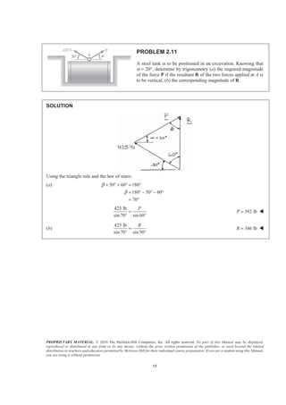 PROPRIETARY MATERIAL. © 2010 The McGraw-Hill Companies, Inc. All rights reserved. No part of this Manual may be displayed,
reproduced or distributed in any form or by any means, without the prior written permission of the publisher, or used beyond the limited
distribution to teachers and educators permitted by McGraw-Hill for their individual course preparation. If you are a student using this Manual,
you are using it without permission.
13
PROBLEM 2.11
A steel tank is to be positioned in an excavation. Knowing that
α = 20°, determine by trigonometry (a) the required magnitude
of the force P if the resultant R of the two forces applied at A is
to be vertical, (b) the corresponding magnitude of R.
SOLUTION
Using the triangle rule and the law of sines:
(a) 50 60 180
180 50 60
70
β
β
+ ° + ° = °
= ° − ° − °
= °
425 lb
sin 70 sin 60
P
=
° °
392 lbP = W
(b)
425 lb
sin 70 sin50
R
=
° °
346 lbR = W
 