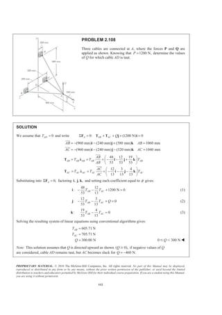 PROPRIETARY MATERIAL. © 2010 The McGraw-Hill Companies, Inc. All rights reserved. No part of this Manual may be displayed,
reproduced or distributed in any form or by any means, without the prior written permission of the publisher, or used beyond the limited
distribution to teachers and educators permitted by McGraw-Hill for their individual course preparation. If you are a student using this Manual,
you are using it without permission.
112
PROBLEM 2.108
Three cables are connected at A, where the forces P and Q are
applied as shown. Knowing that 1200 N,P = determine the values
of Q for which cable AD is taut.
SOLUTION
We assume that 0ADT = and write 0: (1200 N) 0A AB AC QΣ = + + + =F T T j i
(960 mm) (240 mm) (380 mm) 1060 mm
(960 mm) (240 mm) (320 mm) 1040 mm
AB AB
AC AC
= − − + =
= − − − =
i j k
i j k
JJJG
JJJG
48 12 19
53 53 53
12 3 4
13 13 13
AB AB AB AB AB
AC AC AC AC AC
AB
T T T
AB
AC
T T T
AC
§ ·
= = = − − +¨ ¸
© ¹
§ ·
= = = − − −¨ ¸
© ¹
T Ȝ i j k
T Ȝ i j k
JJJG
JJJG
Substituting into 0,AΣ =F factoring , , ,i j k and setting each coefficient equal to φ gives:
48 12
: 1200 N 0
53 13
AB ACT T− − + =i (1)
12 3
: 0
53 13
AB ACT T Q− − + =j (2)
19 4
: 0
53 13
AB ACT T− =k (3)
Solving the resulting system of linear equations using conventional algorithms gives:
605.71 N
705.71 N
300.00 N
AB
AC
T
T
Q
=
=
= 0 300 NQՅ Ͻ W
Note: This solution assumes that Q is directed upward as shown ( 0),Q Ն if negative values of Q
are considered, cable AD remains taut, but AC becomes slack for 460 N.Q = −
 