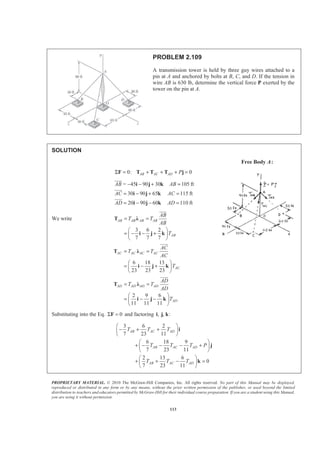 PROPRIETARY MATERIAL. © 2010 The McGraw-Hill Companies, Inc. All rights reserved. No part of this Manual may be displayed,
reproduced or distributed in any form or by any means, without the prior written permission of the publisher, or used beyond the limited
distribution to teachers and educators permitted by McGraw-Hill for their individual course preparation. If you are a student using this Manual,
you are using it without permission.
113
PROBLEM 2.109
A transmission tower is held by three guy wires attached to a
pin at A and anchored by bolts at B, C, and D. If the tension in
wire AB is 630 lb, determine the vertical force P exerted by the
tower on the pin at A.
SOLUTION
Free Body A:
0: 0AB AC AD PΣ = + + + =F T T T j
= 45 90 30 105 ft
30 90 65 115 ft
20 90 60 110 ft
AB AB
AC AC
AD AD
− − + =
= − + =
= − − =
i j k
i j k
i j k
JJJG
JJJG
JJJG
We write
3 6 2
7 7 7
AB AB AB AB
AB
AB
T T
AB
T
= =
§ ·
= − − +¨ ¸
© ¹
T Ȝ
i j k
JJJG
6 18 13
23 23 23
AC AC AC AC
AC
AC
T T
AC
T
= =
§ ·
= − +¨ ¸
© ¹
T Ȝ
i j k
JJJG
2 9 6
11 11 11
AD AD AD AD
AD
AD
T T
AD
T
= =
§ ·
= − −¨ ¸
© ¹
T Ȝ
i j k
JJJG
Substituting into the Eq. 0Σ =F and factoring , , :i j k
3 6 2
7 23 11
6 18 9
7 23 11
2 13 6
0
7 23 11
AB AC AD
AB AC AD
AB AC AD
T T T
T T T P
T T T
§ ·
− + +¨ ¸
© ¹
§ ·
+ − − − +¨ ¸
© ¹
§ ·
+ + − =¨ ¸
© ¹
i
j
k
 