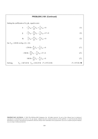 PROPRIETARY MATERIAL. © 2010 The McGraw-Hill Companies, Inc. All rights reserved. No part of this Manual may be displayed,
reproduced or distributed in any form or by any means, without the prior written permission of the publisher, or used beyond the limited
distribution to teachers and educators permitted by McGraw-Hill for their individual course preparation. If you are a student using this Manual,
you are using it without permission.
114
PROBLEM 2.109 (Continued)
Setting the coefficients of , , ,i j k equal to zero:
:i
3 6 2
0
7 23 11
AB AC ADT T T− + + = (1)
:j
6 18 9
0
7 23 11
AB AC ADT T T P− − − + = (2)
:k
2 13 6
0
7 23 11
AB AC ADT T T+ − = (3)
Set 630 lbABT = in Eqs. (1) – (3):
6 2
270 lb 0
23 11
AC ADT T− + + = (1′)
18 9
540 lb 0
23 11
AC ADT T P− − − + = (2′)
13 6
180 lb 0
23 11
AC ADT T+ − = (3′)
Solving, 467.42 lb 814.35 lb 1572.10 lbAC ADT T P= = = 1572 lbP = W
 