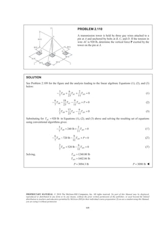 PROPRIETARY MATERIAL. © 2010 The McGraw-Hill Companies, Inc. All rights reserved. No part of this Manual may be displayed,
reproduced or distributed in any form or by any means, without the prior written permission of the publisher, or used beyond the limited
distribution to teachers and educators permitted by McGraw-Hill for their individual course preparation. If you are a student using this Manual,
you are using it without permission.
115
PROBLEM 2.110
A transmission tower is held by three guy wires attached to a
pin at A and anchored by bolts at B, C, and D. If the tension in
wire AC is 920 lb, determine the vertical force P exerted by the
tower on the pin at A.
SOLUTION
See Problem 2.109 for the figure and the analysis leading to the linear algebraic Equations (1), (2), and (3)
below:
3 6 2
0
7 23 11
AB AC ADT T T− + + = (1)
6 18 9
0
7 23 11
AB AC ADT T T P− − − + = (2)
2 13 6
0
7 23 11
AB AC ADT T T+ − = (3)
Substituting for 920 lbACT = in Equations (1), (2), and (3) above and solving the resulting set of equations
using conventional algorithms gives:
3 2
240 lb 0
7 11
AB ADT T− + + = (1′)
6 9
720 lb 0
7 11
AB ADT T P− − − + = (2′)
2 6
520 lb 0
7 11
AB ADT T+ − = (3′)
Solving, 1240.00 lb
1602.86 lb
AB
AD
T
T
=
=
3094.3 lbP = 3090 lbP = W
 