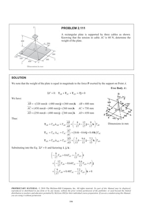 PROPRIETARY MATERIAL. © 2010 The McGraw-Hill Companies, Inc. All rights reserved. No part of this Manual may be displayed,
reproduced or distributed in any form or by any means, without the prior written permission of the publisher, or used beyond the limited
distribution to teachers and educators permitted by McGraw-Hill for their individual course preparation. If you are a student using this Manual,
you are using it without permission.
116
PROBLEM 2.111
A rectangular plate is supported by three cables as shown.
Knowing that the tension in cable AC is 60 N, determine the
weight of the plate.
SOLUTION
We note that the weight of the plate is equal in magnitude to the force P exerted by the support on Point A.
Free Body A:
0: 0AB AC ADF PΣ = + + + =T T T j
We have:
( )
(320 mm) (480 mm) (360 mm) 680 mm
(450 mm) (480 mm) (360 mm) 750 mm
(250 mm) (480 mm) 360 mm 650 mm
AB AB
AC AC
AD AD
= − − + =
= − + =
= − − =
i j k
i j k
i j k
JJJG
JJJG
JJJG
Thus:
( )
8 12 9
17 17 17
0.6 0.64 0.48
5 9.6 7.2
13 13 13
AB AB AB AB AB
AC AC AC AC AC
AD AD AD AD AD
AB
T T T
AB
AC
T T T
AC
AD
T T T
AD
§ ·
= = = − − +¨ ¸
© ¹
= = = − +
§ ·
= = = − −¨ ¸
© ¹
T Ȝ i j k
T Ȝ i j k
T Ȝ i j k
JJJG
JJJG
JJJG
Substituting into the Eq. 0FΣ = and factoring , , :i j k
8 5
0.6
17 13
12 9.6
0.64
17 13
9 7.2
0.48 0
17 13
AB AC AD
AB AC AD
AB AC AD
T T T
T T T P
T T T
§ ·
− + +¨ ¸
© ¹
§ ·
+ − − − +¨ ¸
© ¹
§ ·
+ + − =¨ ¸
© ¹
i
j
k
Dimensions in mm
 