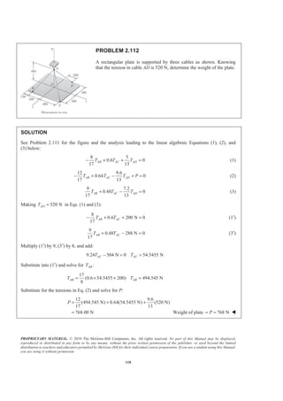 PROPRIETARY MATERIAL. © 2010 The McGraw-Hill Companies, Inc. All rights reserved. No part of this Manual may be displayed,
reproduced or distributed in any form or by any means, without the prior written permission of the publisher, or used beyond the limited
distribution to teachers and educators permitted by McGraw-Hill for their individual course preparation. If you are a student using this Manual,
you are using it without permission.
118
PROBLEM 2.112
A rectangular plate is supported by three cables as shown. Knowing
that the tension in cable AD is 520 N, determine the weight of the plate.
SOLUTION
See Problem 2.111 for the figure and the analysis leading to the linear algebraic Equations (1), (2), and
(3) below:
8 5
0.6 0
17 13
AB AC ADT T T− + + = (1)
12 9.6
0.64 0
17 13
AB AC ADT T T P− + − + = (2)
9 7.2
0.48 0
17 13
AB AC ADT T T+ − = (3)
Making 520 NADT = in Eqs. (1) and (3):
8
0.6 200 N 0
17
AB ACT T− + + = (1′)
9
0.48 288 N 0
17
AB ACT T+ − = (3′)
Multiply (1′) by 9, (3′) by 8, and add:
9.24 504 N 0 54.5455 NAC ACT T− = =
Substitute into (1′) and solve for :ABT
17
(0.6 54.5455 200) 494.545 N
8
AB ABT T= × + =
Substitute for the tensions in Eq. (2) and solve for P:
12 9.6
(494.545 N) 0.64(54.5455 N) (520 N)
17 13
768.00 N
P = + +
= Weight of plate 768 NP= = W
 