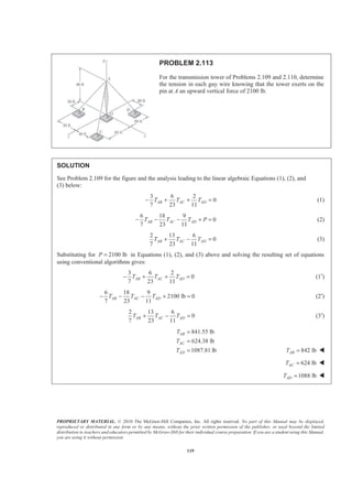 PROPRIETARY MATERIAL. © 2010 The McGraw-Hill Companies, Inc. All rights reserved. No part of this Manual may be displayed,
reproduced or distributed in any form or by any means, without the prior written permission of the publisher, or used beyond the limited
distribution to teachers and educators permitted by McGraw-Hill for their individual course preparation. If you are a student using this Manual,
you are using it without permission.
119
PROBLEM 2.113
For the transmission tower of Problems 2.109 and 2.110, determine
the tension in each guy wire knowing that the tower exerts on the
pin at A an upward vertical force of 2100 lb.
SOLUTION
See Problem 2.109 for the figure and the analysis leading to the linear algebraic Equations (1), (2), and
(3) below:
3 6 2
0
7 23 11
AB AC ADT T T− + + = (1)
6 18 9
0
7 23 11
AB AC ADT T T P− − − + = (2)
2 13 6
0
7 23 11
AB AC ADT T T+ − = (3)
Substituting for 2100 lbP = in Equations (1), (2), and (3) above and solving the resulting set of equations
using conventional algorithms gives:
3 6 2
0
7 23 11
AB AC ADT T T− + + = (1′)
6 18 9
2100 lb 0
7 23 11
AB AC ADT T T− − − + = (2′)
2 13 6
0
7 23 11
AB AC ADT T T+ − = (3′)
841.55 lb
624.38 lb
1087.81 lb
AB
AC
AD
T
T
T
=
=
= 842 lbABT = W
624 lbACT = W
1088 lbADT = W
 