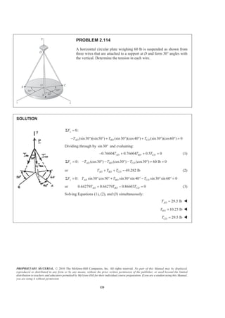 PROPRIETARY MATERIAL. © 2010 The McGraw-Hill Companies, Inc. All rights reserved. No part of this Manual may be displayed,
reproduced or distributed in any form or by any means, without the prior written permission of the publisher, or used beyond the limited
distribution to teachers and educators permitted by McGraw-Hill for their individual course preparation. If you are a student using this Manual,
you are using it without permission.
120
PROBLEM 2.114
A horizontal circular plate weighing 60 lb is suspended as shown from
three wires that are attached to a support at D and form 30° angles with
the vertical. Determine the tension in each wire.
SOLUTION
0:xFΣ =
(sin30 )(sin50 ) (sin30 )(cos40 ) (sin30 )(cos60 ) 0AD BD CDT T T− ° ° + ° ° + ° ° =
Dividing through by sin30° and evaluating:
0.76604 0.76604 0.5 0AD BD CDT T T− + + = (1)
0: (cos30 ) (cos30 ) (cos30 ) 60 lb 0y AD BD CDF T T TΣ = − ° − ° − ° + =
or 69.282 lbAD BD CDT T T+ + = (2)
0: sin30 cos50 sin30 sin 40 sin30 sin 60 0z AD BD CDF T T TΣ = ° ° + ° ° − ° ° =
or 0.64279 0.64279 0.86603 0AD BD CDT T T+ − = (3)
Solving Equations (1), (2), and (3) simultaneously:
29.5 lbADT = W
10.25 lbBDT = W
29.5 lbCDT = W
 