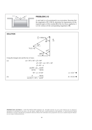 PROPRIETARY MATERIAL. © 2010 The McGraw-Hill Companies, Inc. All rights reserved. No part of this Manual may be displayed,
reproduced or distributed in any form or by any means, without the prior written permission of the publisher, or used beyond the limited
distribution to teachers and educators permitted by McGraw-Hill for their individual course preparation. If you are a student using this Manual,
you are using it without permission.
14
PROBLEM 2.12
A steel tank is to be positioned in an excavation. Knowing that
the magnitude of P is 500 lb, determine by trigonometry (a) the
required angle α if the resultant R of the two forces applied at A
is to be vertical, (b) the corresponding magnitude of R.
SOLUTION
Using the triangle rule and the law of sines:
(a) ( 30 ) 60 180
180 ( 30 ) 60
90
sin (90 ) sin60
425 lb 500 lb
α β
β α
β α
α
+ ° + ° + = °
= ° − + ° − °
= ° −
° − °
=
90 47.40α° − = ° 42.6α = ° W
(b)
500 lb
sin (42.6 30 ) sin 60
R
=
° + ° °
551 lbR = W
 