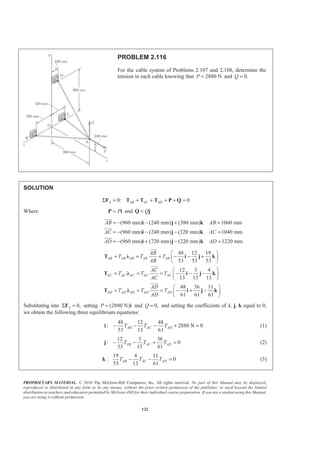 PROPRIETARY MATERIAL. © 2010 The McGraw-Hill Companies, Inc. All rights reserved. No part of this Manual may be displayed,
reproduced or distributed in any form or by any means, without the prior written permission of the publisher, or used beyond the limited
distribution to teachers and educators permitted by McGraw-Hill for their individual course preparation. If you are a student using this Manual,
you are using it without permission.
122
PROBLEM 2.116
For the cable system of Problems 2.107 and 2.108, determine the
tension in each cable knowing that 2880 NP = and 0.Q =
SOLUTION
0: 0A AB AC ADΣ = + + + + =F T T T P Q
Where P=P i and Q=Q j
(960 mm) (240 mm) (380 mm) 1060 mm
(960 mm) (240 mm) (320 mm) 1040 mm
(960 mm) (720 mm) (220 mm) 1220 mm
AB AB
AC AC
AD AD
= − − + =
= − − − =
= − + − =
i j k
i j k
i j k
JJJG
JJJG
JJJG
48 12 19
53 53 53
12 3 4
13 13 13
48 36 11
61 61 61
AB AB AB AB AB
AC AC AC AC AC
AD AD AD AD AD
AB
T T T
AB
AC
T T T
AC
AD
T T T
AD
§ ·
= = = − − +¨ ¸
© ¹
§ ·
= = = − − −¨ ¸
© ¹
§ ·
= = = − + −¨ ¸
© ¹
T Ȝ i j k
T Ȝ i j k
T Ȝ i j k
JJJG
JJJG
JJJG
Substituting into 0,AΣ =F setting (2880 N)P = i and 0,Q = and setting the coefficients of , ,i j k equal to 0,
we obtain the following three equilibrium equations:
48 12 48
: 2880 N 0
53 13 61
AB AC ADT T T− − − + =i (1)
12 3 36
: 0
53 13 61
AB AC ADT T T− − + =j (2)
19 4 11
: 0
53 13 61
AB AC ADT T T− − =k (3)
 
