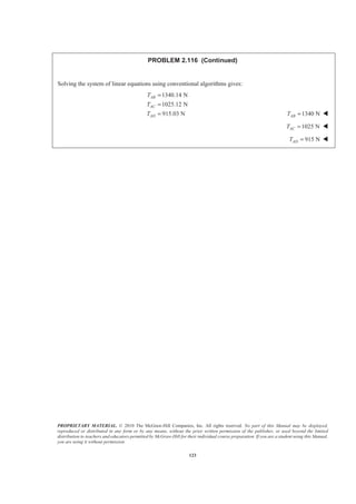 PROPRIETARY MATERIAL. © 2010 The McGraw-Hill Companies, Inc. All rights reserved. No part of this Manual may be displayed,
reproduced or distributed in any form or by any means, without the prior written permission of the publisher, or used beyond the limited
distribution to teachers and educators permitted by McGraw-Hill for their individual course preparation. If you are a student using this Manual,
you are using it without permission.
123
PROBLEM 2.116 (Continued)
Solving the system of linear equations using conventional algorithms gives:
1340.14 N
1025.12 N
915.03 N
AB
AC
AD
T
T
T
=
=
= 1340 NABT = W
1025 NACT = W
915 NADT = W
 