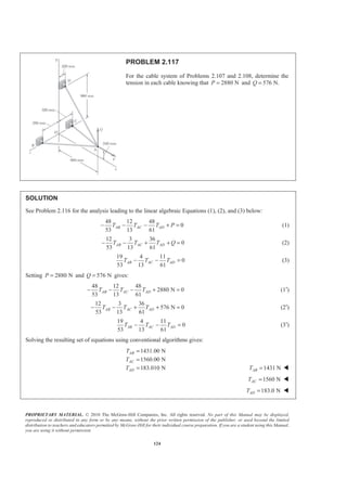 PROPRIETARY MATERIAL. © 2010 The McGraw-Hill Companies, Inc. All rights reserved. No part of this Manual may be displayed,
reproduced or distributed in any form or by any means, without the prior written permission of the publisher, or used beyond the limited
distribution to teachers and educators permitted by McGraw-Hill for their individual course preparation. If you are a student using this Manual,
you are using it without permission.
124
PROBLEM 2.117
For the cable system of Problems 2.107 and 2.108, determine the
tension in each cable knowing that 2880 NP = and 576 N.Q =
SOLUTION
See Problem 2.116 for the analysis leading to the linear algebraic Equations (1), (2), and (3) below:
48 12 48
0
53 13 61
AB AC ADT T T P− − − + = (1)
12 3 36
0
53 13 61
AB AC ADT T T Q− − + + = (2)
19 4 11
0
53 13 61
AB AC ADT T T− − = (3)
Setting 2880 NP = and 576 NQ = gives:
48 12 48
2880 N 0
53 13 61
AB AC ADT T T− − − + = (1′)
12 3 36
576 N 0
53 13 61
AB AC ADT T T− − + + = (2′)
19 4 11
0
53 13 61
AB AC ADT T T− − = (3′)
Solving the resulting set of equations using conventional algorithms gives:
1431.00 N
1560.00 N
183.010 N
AB
AC
AD
T
T
T
=
=
= 1431 NABT = W
1560 NACT = W
183.0 NADT = W
 
