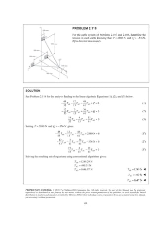 PROPRIETARY MATERIAL. © 2010 The McGraw-Hill Companies, Inc. All rights reserved. No part of this Manual may be displayed,
reproduced or distributed in any form or by any means, without the prior written permission of the publisher, or used beyond the limited
distribution to teachers and educators permitted by McGraw-Hill for their individual course preparation. If you are a student using this Manual,
you are using it without permission.
125
PROBLEM 2.118
For the cable system of Problems 2.107 and 2.108, determine the
tension in each cable knowing that 2880 NP = and 576Q = − N.
(Q is directed downward).
SOLUTION
See Problem 2.116 for the analysis leading to the linear algebraic Equations (1), (2), and (3) below:
48 12 48
0
53 13 61
AB AC ADT T T P− − − + = (1)
12 3 36
0
53 13 61
AB AC ADT T T Q− − + + = (2)
19 4 11
0
53 13 61
AB AC ADT T T− − = (3)
Setting 2880 NP = and 576 NQ = − gives:
48 12 48
2880 N 0
53 13 61
AB AC ADT T T− − − + = (1′)
12 3 36
576 N 0
53 13 61
AB AC ADT T T− − + − = (2′)
19 4 11
0
53 13 61
AB AC ADT T T− − = (3′)
Solving the resulting set of equations using conventional algorithms gives:
1249.29 N
490.31 N
1646.97 N
AB
AC
AD
T
T
T
=
=
= 1249 NABT = W
490 NACT = W
1647 NADT = W
 