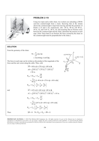 PROPRIETARY MATERIAL. © 2010 The McGraw-Hill Companies, Inc. All rights reserved. No part of this Manual may be displayed,
reproduced or distributed in any form or by any means, without the prior written permission of the publisher, or used beyond the limited
distribution to teachers and educators permitted by McGraw-Hill for their individual course preparation. If you are a student using this Manual,
you are using it without permission.
126
PROBLEM 2.119
Using two ropes and a roller chute, two workers are unloading a 200-lb
cast-iron counterweight from a truck. Knowing that at the instant
shown the counterweight is kept from moving and that the positions of
Points A, B, and C are, respectively, A(0, –20 in., 40 in.), B(–40 in.,
50 in., 0), and C(45 in., 40 in., 0), and assuming that no friction exists
between the counterweight and the chute, determine the tension in each
rope. (Hint: Since there is no friction, the force exerted by the chute on
the counterweight must be perpendicular to the chute.)
SOLUTION
From the geometry of the chute:
(2 )
5
(0.8944 0.4472 )
N
N
= +
= +
N j k
j k
The force in each rope can be written as the product of the magnitude of the
force and the unit vector along the cable. Thus, with
2 2 2
(40 in.) (70 in.) (40 in.)
(40 in.) (70 in.) (40 in.)
90 in.
[( 40 in.) (70 in.) (40 in.) ]
90 in.
4 7 4
9 9 9
AB AB AB
AB
AB AB
AB
AB
AB
T T
AB
T
T
= + −
= + +
=
= =
= − + −
§ ·
= − + −¨ ¸
© ¹
i j k
T Ȝ
i j k
T i j k
JJJG
JJJG
and
2 2 2
(45 in.) (60 in.) (40 in.)
(45 in.) (60 in.) (40 in.) 85 in.
AC
AC
= + −
= + + =
i j k
JJJG
[(45 in.) (60 in.) (40 in.) ]
85 in.
9 12 8
17 17 17
AC AC AC
AC
AC AC
AC
T T
AC
T
T
= =
= + −
§ ·
= + −¨ ¸
© ¹
T Ȝ
i j k
T i j k
JJJG
Then: 0: 0AB ACΣ = + + + =F N T T W
 