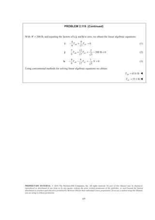 PROPRIETARY MATERIAL. © 2010 The McGraw-Hill Companies, Inc. All rights reserved. No part of this Manual may be displayed,
reproduced or distributed in any form or by any means, without the prior written permission of the publisher, or used beyond the limited
distribution to teachers and educators permitted by McGraw-Hill for their individual course preparation. If you are a student using this Manual,
you are using it without permission.
127
PROBLEM 2.119 (Continued)
With 200 lb,W = and equating the factors of i, j, and k to zero, we obtain the linear algebraic equations:
:i
4 9
0
9 17
AB ACT T− + = (1)
:j
7 12 2
200 lb 0
9 17 5
AB ACT T+ + − = (2)
:k
4 8 1
0
9 17 5
AB ACT T N− − + = (3)
Using conventional methods for solving linear algebraic equations we obtain:
65.6 lbABT = W
55.1 lbACT = W
 