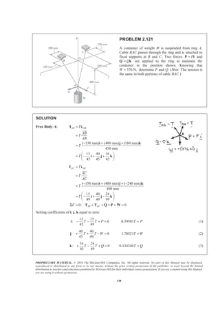 PROPRIETARY MATERIAL. © 2010 The McGraw-Hill Companies, Inc. All rights reserved. No part of this Manual may be displayed,
reproduced or distributed in any form or by any means, without the prior written permission of the publisher, or used beyond the limited
distribution to teachers and educators permitted by McGraw-Hill for their individual course preparation. If you are a student using this Manual,
you are using it without permission.
129
PROBLEM 2.121
A container of weight W is suspended from ring A.
Cable BAC passes through the ring and is attached to
fixed supports at B and C. Two forces P=P i and
Q Q= k are applied to the ring to maintain the
container in the position shown. Knowing that
W 376 N,= determine P and Q. (Hint: The tension is
the same in both portions of cable BAC.)
SOLUTION
Free Body A:
( 130 mm) (400 mm) (160 mm)
450 mm
13 40 16
45 45 45
AB ABT
AB
T
AB
T
T
=
=
− + +
=
§ ·
= − + +¨ ¸
© ¹
T Ȝ
i j k
i j k
JJJK
( 150 mm) (400 mm) ( 240 mm)
490 mm
15 40 24
49 49 49
0: 0
AC AC
AB AC
T
AC
T
AC
T
T
F
=
=
− + + −
=
§ ·
= − + −¨ ¸
© ¹
Σ = + + + + =
T Ȝ
i j k
i j k
T T Q P W
JJJK
Setting coefficients of i, j, k equal to zero:
13 15
: 0 0.59501
45 49
T T P T P− − + = =i (1)
40 40
: 0 1.70521
45 49
T T W T W+ + − = =j (2)
16 24
: 0 0.134240
45 49
T T Q T Q+ − + = =k (3)
 