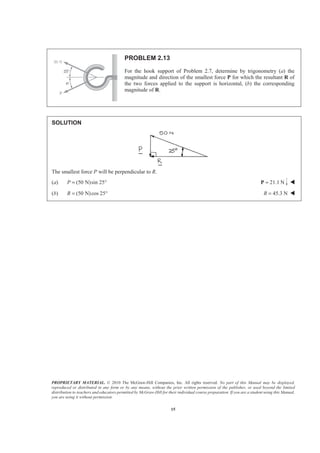PROPRIETARY MATERIAL. © 2010 The McGraw-Hill Companies, Inc. All rights reserved. No part of this Manual may be displayed,
reproduced or distributed in any form or by any means, without the prior written permission of the publisher, or used beyond the limited
distribution to teachers and educators permitted by McGraw-Hill for their individual course preparation. If you are a student using this Manual,
you are using it without permission.
15
PROBLEM 2.13
For the hook support of Problem 2.7, determine by trigonometry (a) the
magnitude and direction of the smallest force P for which the resultant R of
the two forces applied to the support is horizontal, (b) the corresponding
magnitude of R.
SOLUTION
The smallest force P will be perpendicular to R.
(a) (50 N)sin 25P = ° 21.1 N=P W
(b) (50 N)cos 25R = ° 45.3 NR = W
 