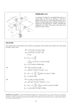 PROPRIETARY MATERIAL. © 2010 The McGraw-Hill Companies, Inc. All rights reserved. No part of this Manual may be displayed,
reproduced or distributed in any form or by any means, without the prior written permission of the publisher, or used beyond the limited
distribution to teachers and educators permitted by McGraw-Hill for their individual course preparation. If you are a student using this Manual,
you are using it without permission.
132
PROBLEM 2.123
A container of weight W is suspended from ring A, to
which cables AC and AE are attached. A force P is
applied to the end F of a third cable that passes over a
pulley at B and through ring A and that is attached to a
support at D. Knowing that 1000 N,W = determine the
magnitude of P. (Hint: The tension is the same in all
portions of cable FBAD.)
SOLUTION
The (vector) force in each cable can be written as the product of the (scalar) force and the unit vector along
the cable. That is, with
2 2 2
(0.78 m) (1.6 m) (0 m)
( 0.78 m) (1.6 m) (0)
1.78 m
[ (0.78 m) (1.6 m) (0 m) ]
1.78 m
( 0.4382 0.8989 0 )
AB AB AB
AB
AB AB
AB
AB
AB
T T
AB
T
T
= − + +
= − + +
=
= =
= − + +
= − + +
i j k
T Ȝ
i j k
T i j k
JJJG
JJJG
and
2 2 2
(0) (1.6 m) (1.2 m)
(0 m) (1.6 m) (1.2 m) 2 m
[(0) (1.6 m) (1.2 m) ]
2 m
(0.8 0.6 )
AC
AC AC AC
AC AC
AC
AC
TAC
T T
AC
T
= + +
= + + =
= = = + +
= +
i j k
T Ȝ i j k
T j k
JJJG
JJJG
and
2 2 2
(1.3 m) (1.6 m) (0.4 m)
(1.3 m) (1.6 m) (0.4 m) 2.1 m
[(1.3 m) (1.6 m) (0.4 m) ]
2.1 m
(0.6190 0.7619 0.1905 )
AD
AD AD AD
AD AD
AD
AD
TAD
T T
AD
T
= + +
= + + =
= = = + +
= + +
i j k
T Ȝ i j k
T i j k
JJJG
JJJG
 