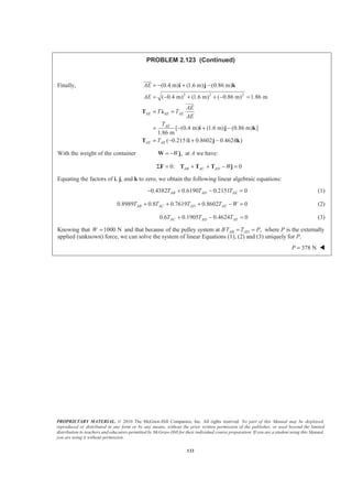 PROPRIETARY MATERIAL. © 2010 The McGraw-Hill Companies, Inc. All rights reserved. No part of this Manual may be displayed,
reproduced or distributed in any form or by any means, without the prior written permission of the publisher, or used beyond the limited
distribution to teachers and educators permitted by McGraw-Hill for their individual course preparation. If you are a student using this Manual,
you are using it without permission.
133
PROBLEM 2.123 (Continued)
Finally,
2 2 2
(0.4 m) (1.6 m) (0.86 m)
( 0.4 m) (1.6 m) ( 0.86 m) 1.86 m
[ (0.4 m) (1.6 m) (0.86 m) ]
1.86 m
( 0.2151 0.8602 0.4624 )
AE AE AE
AE
AE AE
AE
AE
AE
T T
AE
T
T
= − + −
= − + + − =
= =
= − + −
= − + −
i j k
T Ȝ
i j k
T i j k
JJJG
JJJG
With the weight of the container ,W= −W j at A we have:
0: 0AB AC AD WΣ = + + − =F T T T j
Equating the factors of i, j, and k to zero, we obtain the following linear algebraic equations:
0.4382 0.6190 0.2151 0AB AD AET T T− + − = (1)
0.8989 0.8 0.7619 0.8602 0AB AC AD AET T T T W+ + + − = (2)
0.6 0.1905 0.4624 0AC AD AET T T+ − = (3)
Knowing that 1000 NW = and that because of the pulley system at B ,AB ADT T P= = where P is the externally
applied (unknown) force, we can solve the system of linear Equations (1), (2) and (3) uniquely for P.
378 NP = W
 