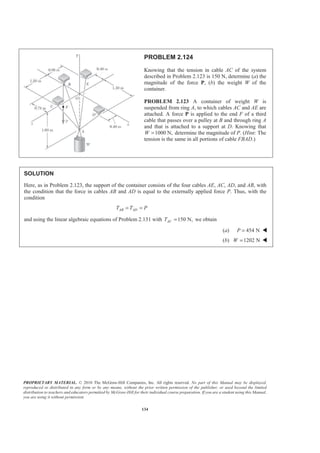 PROPRIETARY MATERIAL. © 2010 The McGraw-Hill Companies, Inc. All rights reserved. No part of this Manual may be displayed,
reproduced or distributed in any form or by any means, without the prior written permission of the publisher, or used beyond the limited
distribution to teachers and educators permitted by McGraw-Hill for their individual course preparation. If you are a student using this Manual,
you are using it without permission.
134
PROBLEM 2.124
Knowing that the tension in cable AC of the system
described in Problem 2.123 is 150 N, determine (a) the
magnitude of the force P, (b) the weight W of the
container.
PROBLEM 2.123 A container of weight W is
suspended from ring A, to which cables AC and AE are
attached. A force P is applied to the end F of a third
cable that passes over a pulley at B and through ring A
and that is attached to a support at D. Knowing that
1000 N,W = determine the magnitude of P. (Hint: The
tension is the same in all portions of cable FBAD.)
SOLUTION
Here, as in Problem 2.123, the support of the container consists of the four cables AE, AC, AD, and AB, with
the condition that the force in cables AB and AD is equal to the externally applied force P. Thus, with the
condition
AB ADT T P= =
and using the linear algebraic equations of Problem 2.131 with 150 N,ACT = we obtain
(a) 454 NP = W
(b) 1202 NW = W
 