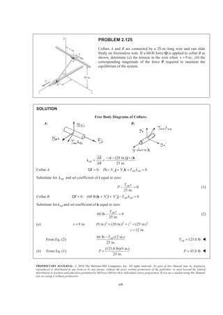 PROPRIETARY MATERIAL. © 2010 The McGraw-Hill Companies, Inc. All rights reserved. No part of this Manual may be displayed,
reproduced or distributed in any form or by any means, without the prior written permission of the publisher, or used beyond the limited
distribution to teachers and educators permitted by McGraw-Hill for their individual course preparation. If you are a student using this Manual,
you are using it without permission.
135
PROBLEM 2.125
Collars A and B are connected by a 25-in.-long wire and can slide
freely on frictionless rods. If a 60-lb force Q is applied to collar B as
shown, determine (a) the tension in the wire when 9 in.,x = (b) the
corresponding magnitude of the force P required to maintain the
equilibrium of the system.
SOLUTION
Free Body Diagrams of Collars:
A: B:
(20 in.)
25 in.
AB
AB x z
AB
− − +
= =
i j k
Ȝ
JJJG
Collar A: 0: 0y z AB ABP N N T λΣ = + + + =F i j k
Substitute for ABȜ and set coefficient of i equal to zero:
0
25 in.
ABT x
P − = (1)
Collar B: 0: (60 lb) 0x y AB ABN N T λ′ ′Σ = + + − =F k i j
Substitute for ABȜ and set coefficient of k equal to zero:
60 lb 0
25 in.
ABT z
− = (2)
(a) 2 2 2 2
9 in. (9 in.) (20 in.) (25 in.)
12 in.
x z
z
= + + =
=
From Eq. (2):
60 lb (12 in.)
25 in.
ABT−
125.0 lbABT = W
(b) From Eq. (1):
(125.0 lb)(9 in.)
25 in.
P = 45.0 lbP = W
 