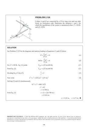 PROPRIETARY MATERIAL. © 2010 The McGraw-Hill Companies, Inc. All rights reserved. No part of this Manual may be displayed,
reproduced or distributed in any form or by any means, without the prior written permission of the publisher, or used beyond the limited
distribution to teachers and educators permitted by McGraw-Hill for their individual course preparation. If you are a student using this Manual,
you are using it without permission.
136
PROBLEM 2.126
Collars A and B are connected by a 25-in.-long wire and can slide
freely on frictionless rods. Determine the distances x and z for
which the equilibrium of the system is maintained when 120 lbP =
and 60 lb.Q =
SOLUTION
See Problem 2.125 for the diagrams and analysis leading to Equations (1) and (2) below:
0
25 in.
ABT x
P = = (1)
60 lb 0
25 in.
ABT z
− = (2)
For 120 lb,P = Eq. (1) yields (25 in.)(20 lb)ABT x = (1′)
From Eq. (2) (25 in.)(60 lb)ABT z = (2′)
Dividing Eq. (1′) by (2′): 2
x
z
= (3)
Now write 2 2 2 2
(20 in.) (25 in.)x z+ + = (4)
Solving (3) and (4) simultaneously
2 2
2
4 400 625
45
6.708 in.
z z
z
z
+ + =
=
=
From Eq. (3) 2 2(6.708 in.)
13.416 in.
x z= =
=
13.42 in., 6.71 in.x z= = W
 