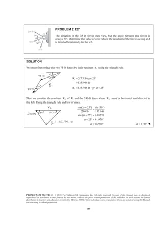 PROPRIETARY MATERIAL. © 2010 The McGraw-Hill Companies, Inc. All rights reserved. No part of this Manual may be displayed,
reproduced or distributed in any form or by any means, without the prior written permission of the publisher, or used beyond the limited
distribution to teachers and educators permitted by McGraw-Hill for their individual course preparation. If you are a student using this Manual,
you are using it without permission.
137
PROBLEM 2.127
The direction of the 75-lb forces may vary, but the angle between the forces is
always 50°. Determine the value of Į for which the resultant of the forces acting at A
is directed horizontally to the left.
SOLUTION
We must first replace the two 75-lb forces by their resultant 1R using the triangle rule.
1 2(75 lb)cos 25
135.946 lb
= °
=
R
1 135.946 lb=R 25α + °
Next we consider the resultant 2R of 1R and the 240-lb force where 2R must be horizontal and directed to
the left. Using the triangle rule and law of sines,
sin( 25 ) sin (30 )
240 lb 135.946
sin ( 25 ) 0.88270
25 61.970
36.970
α
α
α
α
+ ° °
=
+ ° =
+ ° = °
= ° 37.0α = ° W
 