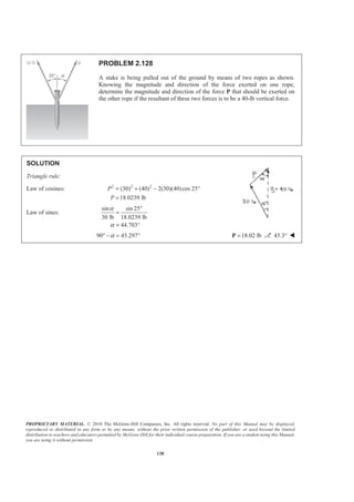 PROPRIETARY MATERIAL. © 2010 The McGraw-Hill Companies, Inc. All rights reserved. No part of this Manual may be displayed,
reproduced or distributed in any form or by any means, without the prior written permission of the publisher, or used beyond the limited
distribution to teachers and educators permitted by McGraw-Hill for their individual course preparation. If you are a student using this Manual,
you are using it without permission.
138
PROBLEM 2.128
A stake is being pulled out of the ground by means of two ropes as shown.
Knowing the magnitude and direction of the force exerted on one rope,
determine the magnitude and direction of the force P that should be exerted on
the other rope if the resultant of these two forces is to be a 40-lb vertical force.
SOLUTION
Triangle rule:
Law of cosines: 2 2 2
(30) (40) 2(30)(40)cos 25
18.0239 lb
P
P
= + − °
=
Law of sines:
sin sin 25
30 lb 18.0239 lb
44.703
α
α
°
=
= °
90 45.297α° − = ° 18.02 lb=P 45.3° W
 