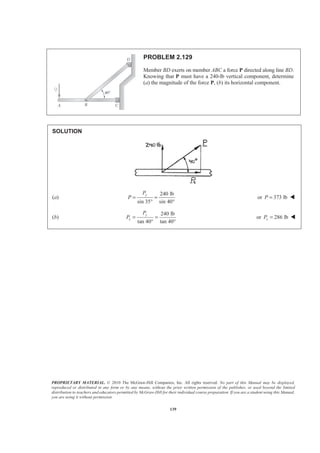 PROPRIETARY MATERIAL. © 2010 The McGraw-Hill Companies, Inc. All rights reserved. No part of this Manual may be displayed,
reproduced or distributed in any form or by any means, without the prior written permission of the publisher, or used beyond the limited
distribution to teachers and educators permitted by McGraw-Hill for their individual course preparation. If you are a student using this Manual,
you are using it without permission.
139
PROBLEM 2.129
Member BD exerts on member ABC a force P directed along line BD.
Knowing that P must have a 240-lb vertical component, determine
(a) the magnitude of the force P, (b) its horizontal component.
SOLUTION
(a)
240 lb
sin 35 sin 40°
yP
P = =
°
or 373 lbP = W
(b)
240 lb
tan 40 tan 40°
y
x
P
P = =
°
or 286 lbxP = W
 