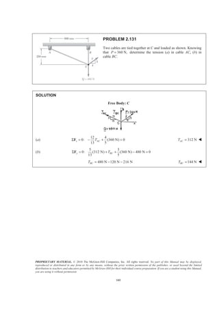 PROPRIETARY MATERIAL. © 2010 The McGraw-Hill Companies, Inc. All rights reserved. No part of this Manual may be displayed,
reproduced or distributed in any form or by any means, without the prior written permission of the publisher, or used beyond the limited
distribution to teachers and educators permitted by McGraw-Hill for their individual course preparation. If you are a student using this Manual,
you are using it without permission.
141
PROBLEM 2.131
Two cables are tied together at C and loaded as shown. Knowing
that 360 N,P = determine the tension (a) in cable AC, (b) in
cable BC.
SOLUTION
Free Body: C
(a)
12 4
0: (360 N) 0
13 5
x ACTΣ = − + =F 312 NACT = W
(b)
5 3
0: (312 N) (360 N) 480 N 0
13 5
y BCTΣ = + + − =F
480 N 120 N 216 NBCT = − − 144 NBCT = W
 