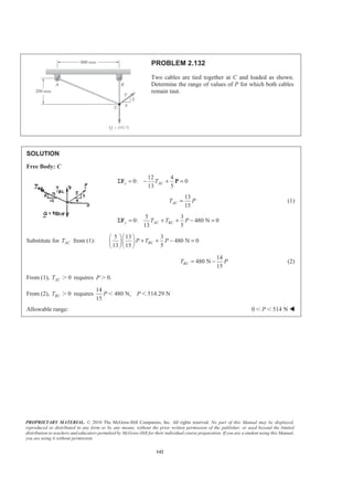 PROPRIETARY MATERIAL. © 2010 The McGraw-Hill Companies, Inc. All rights reserved. No part of this Manual may be displayed,
reproduced or distributed in any form or by any means, without the prior written permission of the publisher, or used beyond the limited
distribution to teachers and educators permitted by McGraw-Hill for their individual course preparation. If you are a student using this Manual,
you are using it without permission.
142
PROBLEM 2.132
Two cables are tied together at C and loaded as shown.
Determine the range of values of P for which both cables
remain taut.
SOLUTION
Free Body: C
12 4
0: 0
13 5
x ACTΣ = − + =F P
13
15
ACT P= (1)
5 3
0: 480 N 0
13 5
y AC BCT T PΣ = + + − =F
Substitute for ACT from (1):
5 13 3
480 N 0
13 15 5
BCP T P
§ ·§ ·
+ + − =¨ ¸¨ ¸
© ¹© ¹
14
480 N
15
BCT P= − (2)
From (1), 0ACT Ͼ requires 0.P Ͼ
From (2), 0BCT Ͼ requires
14
480 N, 514.29 N
15
P PϽ Ͻ
Allowable range: 0 514 NPϽ Ͻ W
 