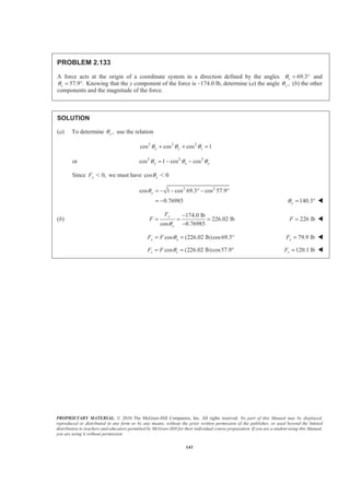 PROPRIETARY MATERIAL. © 2010 The McGraw-Hill Companies, Inc. All rights reserved. No part of this Manual may be displayed,
reproduced or distributed in any form or by any means, without the prior written permission of the publisher, or used beyond the limited
distribution to teachers and educators permitted by McGraw-Hill for their individual course preparation. If you are a student using this Manual,
you are using it without permission.
143
PROBLEM 2.133
A force acts at the origin of a coordinate system in a direction defined by the angles 69.3°xθ = and
57.9 .zθ = ° Knowing that the y component of the force is –174.0 lb, determine (a) the angle ,yθ (b) the other
components and the magnitude of the force.
SOLUTION
(a) To determine ,yθ use the relation
2 2 2
cos cos cos 1y y zθ θ θ+ + =
or 2 2 2
cos 1 cos cosy x yθ θ θ= − −
Since 0,yF Ͻ we must have cos 0yθ Ͻ
2 2
cos 1 cos 69.3 cos 57.9
0.76985
yθ = − − ° − °
= − 140.3yθ = ° W
(b)
174.0 lb
226.02 lb
cos 0.76985
y
y
F
F
θ
−
= = =
−
226 lbF = W
cos (226.02 lb)cos69.3x xF F θ= = ° 79.9 lbxF = W
cos (226.02 lb)cos57.9z zF F θ= = ° 120.1 lbzF = W
 