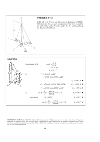 PROPRIETARY MATERIAL. © 2010 The McGraw-Hill Companies, Inc. All rights reserved. No part of this Manual may be displayed,
reproduced or distributed in any form or by any means, without the prior written permission of the publisher, or used beyond the limited
distribution to teachers and educators permitted by McGraw-Hill for their individual course preparation. If you are a student using this Manual,
you are using it without permission.
144
PROBLEM 2.134
Cable AB is 65 ft long, and the tension in that cable is 3900 lb.
Determine (a) the x, y, and z components of the force exerted by
the cable on the anchor B, (b) the angles ,xθ ,yθ and zθ defining
the direction of that force.
SOLUTION
From triangle AOB:
56 ft
cos
65 ft
0.86154
30.51
y
y
θ
θ
=
=
= °
(a) sin cos20
(3900 lb)sin30.51 cos20
x yF F θ= − °
= − ° °
1861 lbxF = − W
cos (3900 lb)(0.86154)y yF F θ= + = 3360 lbyF = + W
(3900 lb)sin 30.51° sin 20°zF = + 677 lbzF = + W
(b)
1861 lb
cos 0.4771
3900 lb
x
x
F
F
θ = = − = − 118.5xθ = ° W
From above: 30.51yθ = ° 30.5yθ = ° W
677 lb
cos 0.1736
3900 lb
z
z
F
F
θ = = + = + 80.0zθ = ° W
 