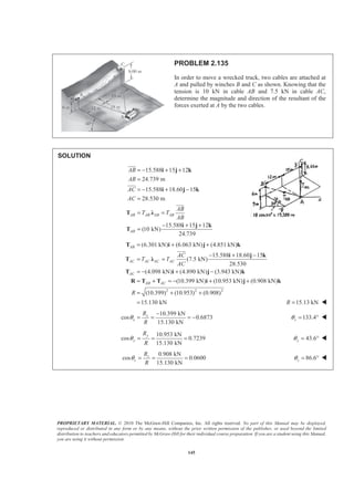 PROPRIETARY MATERIAL. © 2010 The McGraw-Hill Companies, Inc. All rights reserved. No part of this Manual may be displayed,
reproduced or distributed in any form or by any means, without the prior written permission of the publisher, or used beyond the limited
distribution to teachers and educators permitted by McGraw-Hill for their individual course preparation. If you are a student using this Manual,
you are using it without permission.
145
PROBLEM 2.135
In order to move a wrecked truck, two cables are attached at
A and pulled by winches B and C as shown. Knowing that the
tension is 10 kN in cable AB and 7.5 kN in cable AC,
determine the magnitude and direction of the resultant of the
forces exerted at A by the two cables.
SOLUTION
15.588 15 12
24.739 m
15.588 18.60 15
28.530 m
15.588 15 12
(10 kN)
24.739
AB AB AB AB
AB
AB
AB
AC
AC
AB
T T
AB
= − + +
=
= − + −
=
= =
− + +
=
i j k
i j k
T Ȝ
i j k
T
JJJG
JJJG
JJJG
2
(6.301 kN) (6.063 kN) (4.851 kN)
15.588 18.60 15
(7.5 kN)
28.530
(4.098 kN) (4.890 kN) (3.943 kN)
(10.399 kN) (10.953 kN) (0.908 kN)
(10.399) (10.95
AB
AC AC AC AC
AC
AB AC
AC
T T
AC
R
= + +
− + −
= =
= − + −
= + = − + +
= +
T i j k
i j k
T Ȝ
T i j k
R T T i j k
JJJG
2 2
3) (0.908)
15.130 kN
+
= 15.13 kNR = W
10.399 kN
cos 0.6873
15.130 kN
x
x
R
R
θ
−
= = = − 133.4zθ = ° W
10.953 kN
cos 0.7239
15.130 kN
y
y
R
R
θ = = = 43.6yθ = ° W
0.908 kN
cos 0.0600
15.130 kN
z
z
R
R
θ = = = 86.6zθ = ° W
 