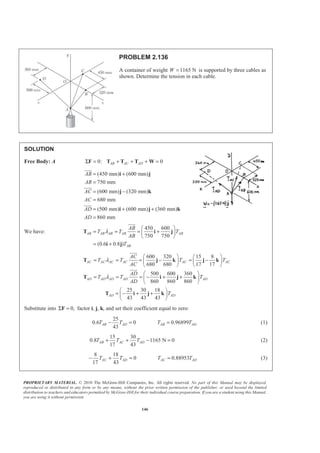 PROPRIETARY MATERIAL. © 2010 The McGraw-Hill Companies, Inc. All rights reserved. No part of this Manual may be displayed,
reproduced or distributed in any form or by any means, without the prior written permission of the publisher, or used beyond the limited
distribution to teachers and educators permitted by McGraw-Hill for their individual course preparation. If you are a student using this Manual,
you are using it without permission.
146
PROBLEM 2.136
A container of weight 1165 NW = is supported by three cables as
shown. Determine the tension in each cable.
SOLUTION
Free Body: A 0: 0AB AC ADΣ = + + + =F T T T W
(450 mm) (600 mm)
750 mm
(600 mm) (320 mm)
680 mm
(500 mm) (600 mm) (360 mm)
860 mm
AB
AB
AC
AC
AD
AD
= +
=
= −
=
= + +
=
i j
j k
i j k
JJJG
JJJG
JJJG
We have:
450 600
750 750
(0.6 0.8 )
AB AB AB AB AB
AB
AB
T T T
AB
T
λ
§ ·
= = = +¨ ¸
© ¹
= +
T i j
i j
JJJG
600 320 15 8
680 680 17 17
500 600 360
860 860 860
25 30 18
43 43 43
AC AC AC AC AC AC
AD AD AD AD AD
AD AD
AC
T T T T
AC
AD
T T T
AD
T
λ
λ
§ · § ·
= = = − = −¨ ¸ ¨ ¸
© ¹ © ¹
§ ·
= = = − + +¨ ¸
© ¹
§ ·
= − + +¨ ¸
© ¹
T j k j k
T i j k
T i j k
JJJG
JJJG
Substitute into 0,Σ =F factor i, j, k, and set their coefficient equal to zero:
25
0.6 0 0.96899
43
AB AD AB ADT T T T− = = (1)
15 30
0.8 1165 N 0
17 43
AB AC ADT T T+ + − = (2)
8 18
0 0.88953
17 43
AC AD AC ADT T T T− + = = (3)
 