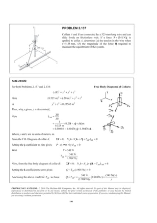 PROPRIETARY MATERIAL. © 2010 The McGraw-Hill Companies, Inc. All rights reserved. No part of this Manual may be displayed,
reproduced or distributed in any form or by any means, without the prior written permission of the publisher, or used beyond the limited
distribution to teachers and educators permitted by McGraw-Hill for their individual course preparation. If you are a student using this Manual,
you are using it without permission.
148
PROBLEM 2.137
Collars A and B are connected by a 525-mm-long wire and can
slide freely on frictionless rods. If a force (341 N)=P j is
applied to collar A, determine (a) the tension in the wire when
y 155 mm,= (b) the magnitude of the force Q required to
maintain the equilibrium of the system.
SOLUTION
For both Problems 2.137 and 2.138: Free Body Diagrams of Collars:
2 2 2 2
( )AB x y z= + +
Here 2 2 2 2
(0.525 m) (.20 m) y z= + +
or 2 2 2
0.23563 my z+ =
Thus, why y given, z is determined,
Now
1
(0.20 )m
0.525 m
0.38095 1.90476 1.90476
AB
AB
AB
y z
y z
=
= − +
= − +
Ȝ
i j k
i j k
JJJG
Where y and z are in units of meters, m.
From the F.B. Diagram of collar A: 0: 0x z AB ABN N P T λΣ = + + + =F i k j
Setting the j coefficient to zero gives: (1.90476 ) 0ABP y T− =
With 341 N
341 N
1.90476
AB
P
T
y
=
=
Now, from the free body diagram of collar B: 0: 0x y AB ABN N Q TΣ = + + − =F i j k Ȝ
Setting the k coefficient to zero gives: (1.90476 ) 0ABQ T z− =
And using the above result for ABT we have
341 N (341 N)( )
(1.90476 )
(1.90476)
AB
z
Q T z z
y y
= = =
 