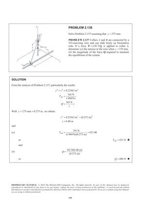 PROPRIETARY MATERIAL. © 2010 The McGraw-Hill Companies, Inc. All rights reserved. No part of this Manual may be displayed,
reproduced or distributed in any form or by any means, without the prior written permission of the publisher, or used beyond the limited
distribution to teachers and educators permitted by McGraw-Hill for their individual course preparation. If you are a student using this Manual,
you are using it without permission.
150
PROBLEM 2.138
Solve Problem 2.137 assuming that 275 mm.y =
PROBLEM 2.137 Collars A and B are connected by a
525-mm-long wire and can slide freely on frictionless
rods. If a force (341 N)=P j is applied to collar A,
determine (a) the tension in the wire when y 155 mm,=
(b) the magnitude of the force Q required to maintain
the equilibrium of the system.
SOLUTION
From the analysis of Problem 2.137, particularly the results:
2 2 2
0.23563 m
341 N
1.90476
341 N
AB
y z
T
y
Q z
y
+ =
=
=
With 275 mm 0.275 m,y = = we obtain:
2 2 2
0.23563 m (0.275 m)
0.40 m
z
z
= −
=
and
(a)
341 N
651.00
(1.90476)(0.275 m)
ABT = =
or 651 NABT = W
and
(b)
341 N(0.40 m)
(0.275 m)
Q =
or 496 NQ = W
 