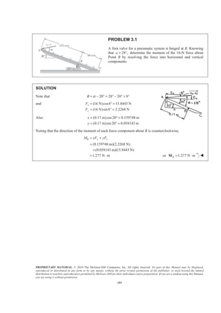 PROPRIETARY MATERIAL. © 2010 The McGraw-Hill Companies, Inc. All rights reserved. No part of this Manual may be displayed,
reproduced or distributed in any form or by any means, without the prior written permission of the publisher, or used beyond the limited
distribution to teachers and educators permitted by McGraw-Hill for their individual course preparation. If you are a student using this Manual,
you are using it without permission.
153
PROBLEM 3.1
A foot valve for a pneumatic system is hinged at B. Knowing
that 28 ,a = ° determine the moment of the 16-N force about
Point B by resolving the force into horizontal and vertical
components.
SOLUTION
Note that 20 28 20 8θ α= − ° = ° − ° = °
and (16 N)cos8 15.8443 N
(16 N)sin8 2.2268 N
x
y
F
F
= ° =
= ° =
Also (0.17 m)cos20 0.159748 m
(0.17 m)sin 20 0.058143 m
x
y
= ° =
= ° =
Noting that the direction of the moment of each force component about B is counterclockwise,
(0.159748 m)(2.2268 N)
(0.058143 m)(15.8443 N)
1.277 N m
B y xM xF yF= +
=
+
= ⋅ or 1.277 N mB = ⋅M W
 