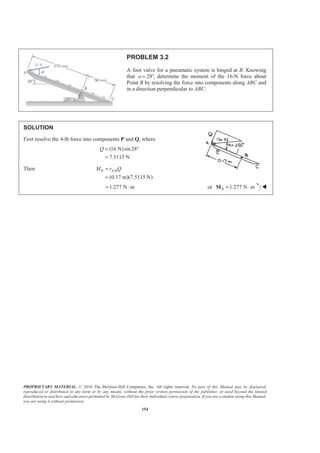 PROPRIETARY MATERIAL. © 2010 The McGraw-Hill Companies, Inc. All rights reserved. No part of this Manual may be displayed,
reproduced or distributed in any form or by any means, without the prior written permission of the publisher, or used beyond the limited
distribution to teachers and educators permitted by McGraw-Hill for their individual course preparation. If you are a student using this Manual,
you are using it without permission.
154
PROBLEM 3.2
A foot valve for a pneumatic system is hinged at B. Knowing
that 28 ,a = ° determine the moment of the 16-N force about
Point B by resolving the force into components along ABC and
in a direction perpendicular to ABC.
SOLUTION
First resolve the 4-lb force into components P and Q, where
(16 N)sin 28
7.5115 N
Q = °
=
Then /
(0.17 m)(7.5115 N)
B A BM r Q=
=
1.277 N m= ⋅ or 1.277 N mB = ⋅M W
 