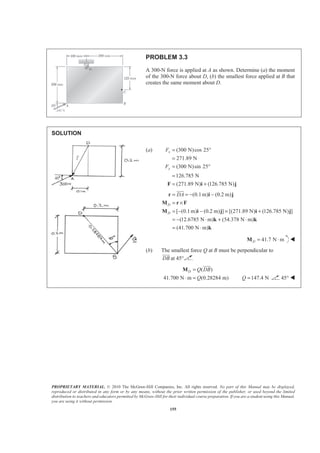 PROPRIETARY MATERIAL. © 2010 The McGraw-Hill Companies, Inc. All rights reserved. No part of this Manual may be displayed,
reproduced or distributed in any form or by any means, without the prior written permission of the publisher, or used beyond the limited
distribution to teachers and educators permitted by McGraw-Hill for their individual course preparation. If you are a student using this Manual,
you are using it without permission.
155
PROBLEM 3.3
A 300-N force is applied at A as shown. Determine (a) the moment
of the 300-N force about D, (b) the smallest force applied at B that
creates the same moment about D.
SOLUTION
(a) (300 N)cos 25
271.89 N
(300 N)sin 25
126.785 N
(271.89 N) (126.785 N)
x
y
F
F
= °
=
= °
=
= +F i j
(0.1m) (0.2 m)
[ (0.1m) (0.2 m) ] [(271.89 N) (126.785 N) ]
(12.6785 N m) (54.378 N m)
(41.700 N m)
D
D
DA= = − −
= ×
= − − × +
= − ⋅ + ⋅
= ⋅
r i j
M r F
M i j i j
k k
k
JJJG
41.7 N mD = ⋅M W
(b) The smallest force Q at B must be perpendicular to
DB
JJJG
at 45°
( )
41.700 N m (0.28284 m)
D Q DB
Q
=
⋅ =
M
JJJG
147.4 NQ = 45° W
 
