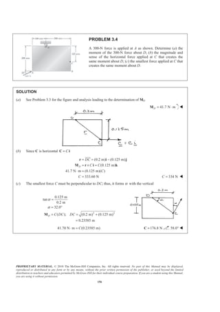 PROPRIETARY MATERIAL. © 2010 The McGraw-Hill Companies, Inc. All rights reserved. No part of this Manual may be displayed,
reproduced or distributed in any form or by any means, without the prior written permission of the publisher, or used beyond the limited
distribution to teachers and educators permitted by McGraw-Hill for their individual course preparation. If you are a student using this Manual,
you are using it without permission.
156
PROBLEM 3.4
A 300-N force is applied at A as shown. Determine (a) the
moment of the 300-N force about D, (b) the magnitude and
sense of the horizontal force applied at C that creates the
same moment about D, (c) the smallest force applied at C that
creates the same moment about D.
SOLUTION
(a) See Problem 3.3 for the figure and analysis leading to the determination of MD
41.7 N mD = ⋅M W
(b) Since C is horizontal C=C i
(0.2 m) (0.125 m)
(0.125 m)
41.7 N m (0.125 m)( )
333.60 N
D
DC
C C
C
C
= = −
= × =
⋅ =
=
r i j
M r i k
JJJG
334 NC = W
(c) The smallest force C must be perpendicular to DC; thus, it forms α with the vertical
2 2
0.125 m
tan
0.2 m
32.0
( ); (0.2 m) (0.125 m)
0.23585 m
D C DC DC
α
α
=
= °
= = +
=
M
41.70 N m (0.23585 m)C⋅ = 176.8 N=C 58.0° W
 