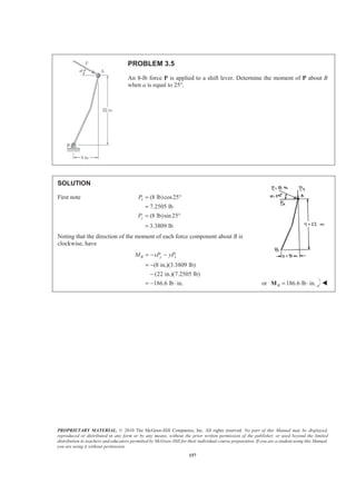 PROPRIETARY MATERIAL. © 2010 The McGraw-Hill Companies, Inc. All rights reserved. No part of this Manual may be displayed,
reproduced or distributed in any form or by any means, without the prior written permission of the publisher, or used beyond the limited
distribution to teachers and educators permitted by McGraw-Hill for their individual course preparation. If you are a student using this Manual,
you are using it without permission.
157
PROBLEM 3.5
An 8-lb force P is applied to a shift lever. Determine the moment of P about B
when a is equal to 25°.
SOLUTION
First note (8 lb)cos25
7.2505 lb
(8 lb)sin 25
3.3809 lb
x
y
P
P
= °
=
= °
=
Noting that the direction of the moment of each force component about B is
clockwise, have
(8 in.)(3.3809 lb)
(22 in.)(7.2505 lb)
186.6 lb in.
B y xM xP yP= − −
= −
−
= − ⋅ or 186.6 lb in.B = ⋅M W
 