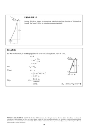PROPRIETARY MATERIAL. © 2010 The McGraw-Hill Companies, Inc. All rights reserved. No part of this Manual may be displayed,
reproduced or distributed in any form or by any means, without the prior written permission of the publisher, or used beyond the limited
distribution to teachers and educators permitted by McGraw-Hill for their individual course preparation. If you are a student using this Manual,
you are using it without permission.
158
PROBLEM 3.6
For the shift lever shown, determine the magnitude and the direction of the smallest
force P that has a 210-lb ⋅ in. clockwise moment about B.
SOLUTION
For P to be minimum, it must be perpendicular to the line joining Points A and B. Thus,
1 8 in.
tan
22 in.
19.98
α θ
−
=
=
= °
and minBM dP=
Where /
2 2
(8 in.) (22 in.)
23.409 in.
A Bd r=
= +
=
Then min
210 lb in.
23.409 in.
P
⋅
=
8.97 lb= min 8.97 lb=P 19.98° W
 