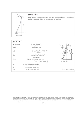 PROPRIETARY MATERIAL. © 2010 The McGraw-Hill Companies, Inc. All rights reserved. No part of this Manual may be displayed,
reproduced or distributed in any form or by any means, without the prior written permission of the publisher, or used beyond the limited
distribution to teachers and educators permitted by McGraw-Hill for their individual course preparation. If you are a student using this Manual,
you are using it without permission.
159
PROBLEM 3.7
An 11-lb force P is applied to a shift lever. The moment of P about B is clockwise
and has a magnitude of 250 lb ⋅ in. Determine the value of a.
SOLUTION
By definition / sinB A BM r P θ=
where (90 )θ α φ= + ° −
and 1 8 in.
tan 19.9831
22 in.
φ −
= = °
also 2 2
/ (8 in.) (22 in.)
23.409 in.
A Br = +
=
Then 250 lb in (23.409 in.)(11 lb)
sin( 90 19.9831 )x α
⋅ =
+ ° − °
or sin ( 70.0169 ) 0.97088α + ° =
or 70.0169 76.1391α + ° = °
and 70.0169 103.861α + ° = ° 6.12 33.8α = ° ° W
 