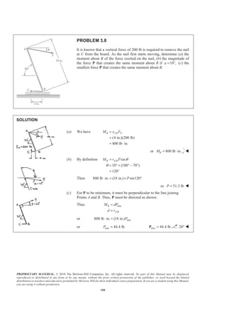 PROPRIETARY MATERIAL. © 2010 The McGraw-Hill Companies, Inc. All rights reserved. No part of this Manual may be displayed,
reproduced or distributed in any form or by any means, without the prior written permission of the publisher, or used beyond the limited
distribution to teachers and educators permitted by McGraw-Hill for their individual course preparation. If you are a student using this Manual,
you are using it without permission.
160
PROBLEM 3.8
It is known that a vertical force of 200 lb is required to remove the nail
at C from the board. As the nail first starts moving, determine (a) the
moment about B of the force exerted on the nail, (b) the magnitude of
the force P that creates the same moment about B if 10 ,a = ° (c) the
smallest force P that creates the same moment about B.
SOLUTION
(a) We have /
(4 in.)(200 lb)
800 lb in.
B C B NM r F=
=
= ⋅
or 800 lb in.BM = ⋅ W
(b) By definition / sin
10 (180 70 )
120
B A BM r P θ
θ
=
= ° + ° − °
= °
Then 800 lb in. (18 in.) sin120P⋅ = × °
or 51.3 lbP = W
(c) For P to be minimum, it must be perpendicular to the line joining
Points A and B. Thus, P must be directed as shown.
Thus min
/
B
A B
M dP
d r
=
=
or min800 lb in. (18 in.)P⋅ =
or min 44.4 lbP = min 44.4 lb=P 20° W
 
