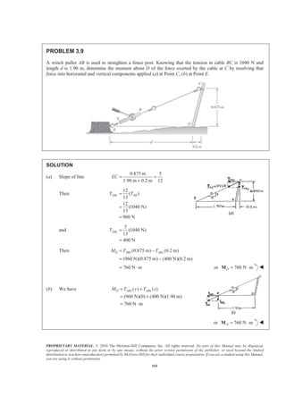PROPRIETARY MATERIAL. © 2010 The McGraw-Hill Companies, Inc. All rights reserved. No part of this Manual may be displayed,
reproduced or distributed in any form or by any means, without the prior written permission of the publisher, or used beyond the limited
distribution to teachers and educators permitted by McGraw-Hill for their individual course preparation. If you are a student using this Manual,
you are using it without permission.
161
PROBLEM 3.9
A winch puller AB is used to straighten a fence post. Knowing that the tension in cable BC is 1040 N and
length d is 1.90 m, determine the moment about D of the force exerted by the cable at C by resolving that
force into horizontal and vertical components applied (a) at Point C, (b) at Point E.
SOLUTION
(a) Slope of line
0.875 m 5
1.90 m 0.2 m 12
EC = =
+
Then
12
( )
13
12
(1040 N)
13
960 N
ABx ABT T=
=
=
and
5
(1040 N)
13
400 N
AByT =
=
Then (0.875 m) (0.2 m)
(960 N)(0.875 m) (400 N)(0.2 m)
D ABx AByM T T= −
= −
760 N m= ⋅ or 760 N mD = ⋅M W
(b) We have ( ) ( )
(960 N)(0) (400 N)(1.90 m)
760 N m
D ABx ABxM T y T x= +
= +
= ⋅
or 760 N mD = ⋅M W
 