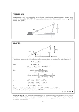 PROPRIETARY MATERIAL. © 2010 The McGraw-Hill Companies, Inc. All rights reserved. No part of this Manual may be displayed,
reproduced or distributed in any form or by any means, without the prior written permission of the publisher, or used beyond the limited
distribution to teachers and educators permitted by McGraw-Hill for their individual course preparation. If you are a student using this Manual,
you are using it without permission.
163
PROBLEM 3.11
It is known that a force with a moment of 960 N ⋅ m about D is required to straighten the fence post CD. If the
capacity of winch puller AB is 2400 N, determine the minimum value of distance d to create the specified
moment about Point D.
SOLUTION
The minimum value of d can be found based on the equation relating the moment of the force ABT about D:
max( ) ( )D AB yM T d=
where 960 N mDM = ⋅
max max( ) sin (2400 N)sinAB y ABT T θ θ= =
Now
2 2
2 2
0.875
sin
( 0.20) (0.875) m
0.875
960 N m 2400 N ( )
( 0.20) (0.875)
m
d
d
d
θ =
+ +
ª º
« »⋅ =
« »+ +¬ ¼
or 2 2
( 0.20) (0.875) 2.1875d d+ + =
or 2 2 2
( 0.20) (0.875) 4.7852d d+ + =
or 2
3.7852 0.40 .8056 0d d− − =
Using the quadratic equation, the minimum values of d are 0.51719 m and .41151 m.−
Since only the positive value applies here, 0.51719 md =
or 517 mmd = W
 