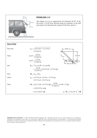 PROPRIETARY MATERIAL. © 2010 The McGraw-Hill Companies, Inc. All rights reserved. No part of this Manual may be displayed,
reproduced or distributed in any form or by any means, without the prior written permission of the publisher, or used beyond the limited
distribution to teachers and educators permitted by McGraw-Hill for their individual course preparation. If you are a student using this Manual,
you are using it without permission.
164
PROBLEM 3.12
The tailgate of a car is supported by the hydraulic lift BC. If the
lift exerts a 125-lb force directed along its centerline on the ball
and socket at B, determine the moment of the force about A.
SOLUTION
First note 2 2
(12.0 in.) (2.33 in.)
12.2241in.
CBd = +
=
Then
12.0 in.
cos
12.2241in.
2.33 in.
sin
12.2241in.
θ
θ
=
=
and cos sin
125 lb
[(12.0 in.) (2.33 in.) ]
12.2241in.
CB CB CBF Fθ θ= −
= −
F i j
i j
Now /A B A CB= ×M r F
where / (15.3 in.) (12.0 in. 2.33 in.)
(15.3 in.) (14.33 in.)
B A = − +
= −
r i j
i j
Then
125 lb
[(15.3 in.) (14.33 in.) ] (12.0 2.33 )
12.2241in.
(1393.87 lb in.)
A = − × −
= ⋅
M i j i j
k
(116.156 lb ft)= ⋅ k or 116.2 lb ftA = ⋅M W
 
